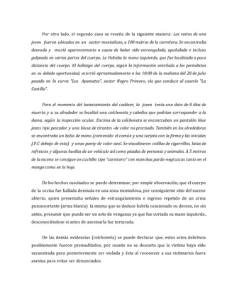 Por otro lado, el segundo caso se reseña de la siguiente manera: Los restos de una
joven fueron ubicados en un sector montañoso, a 100 metros de la carretera. Se encontraba
desnuda y murió aparentemente a causa de haber sido estrangulada, apuñalada e incluso
golpeada en varias partes del cuerpo. Le Faltaba la mano izquierda, que fue localizada a poca
distancia del cuerpo. El hallazgo del cuerpo, según la información ventilada a los periodistas
en su debida oportunidad, ocurrió aproximadamente a las 10:00 de la mañana del 28 de julio
pasado en la curva “Los Apamates”, sector Negro Primero, vía que conduce al caserío “La
Castilla”.
Para el momento del levantamiento del cadáver, la joven tenía una data de 8 días de
muerta y a su alrededor se localizó una colchoneta y cabellos que podrían corresponder a la
dama, según la inspección ocular. Encima de la colchoneta se encontraban un pantalón blue
jeans tipo pescador y una blusa de tirantes -de color no precisado. También en los alrededores
se encontraba un bolso de mano (contenido: el común y una tarjeta con la firma y las iniciales
J.P.C debajo de esta) y unas panty de color azul. Se visualizaron colillas de cigarrillos, latas de
refrescos y algunas huellas de un vehículo así como pisadas de personas y animales. A 5 metros
de la escena se consigue un cuchillo tipo “carnicero” con manchas pardo-negruzcas tanto en el
mango como en la hoja.
De los hechos suscitados se puede determinar, por simple observación, que el cuerpo
de la occisa fue hallada desnuda en una zona montañosa, por consiguiente sitio del suceso
abierto, quien presentaba señales de estrangulamiento e ingreso repetido de un arma
punzocortante (arma blanca) la misma que se deduce habría ocasionado su deceso, no sin
antes, presumir que puede ser un acto de venganza ya que fue cortada su mano izquierda,
desconociéndose si antes de asesinarla fue torturada.
De las demás evidencias (colchoneta) se puede destacar que, estos actos delictivos
posiblemente fueron premeditados, por cuanto no se descarta que la víctima haya sido
secuestrada para posteriormente ser violada y ésta al reconocer a sus victimarios fuera
asesina para evitar ser denunciados.
 