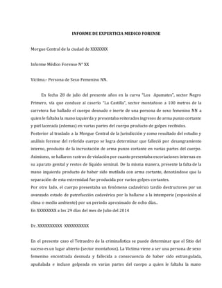 INFORME DE EXPERTICIA MEDICO FORENSE
Morgue Central de la ciudad de XXXXXXX
Informe Médico Forense N° XX
Victima.- Persona de Sexo Femenino NN.
En fecha 28 de julio del presente años en la curva “Los Apamates”, sector Negro
Primero, vía que conduce al caserío “La Castilla”, sector montañoso a 100 metros de la
carretera fue hallado el cuerpo desnudo e inerte de una persona de sexo femenino NN a
quien le faltaba la mano izquierda y presentaba reiterados ingresos de arma punzo cortante
y piel lacerada (edemas) en varias partes del cuerpo producto de golpes recibidos.
Posterior al traslado a la Morgue Central de la Jurisdicción y como resultado del estudio y
análisis forense del referido cuerpo se logra determinar que falleció por desangramiento
interno, producto de la incrustación de arma punzo cortante en varias partes del cuerpo.
Asimismo, se hallaron rastros de violación por cuanto presentaba escoriaciones internas en
su aparato genital y restos de líquido seminal. De la misma manera, presente la falta de la
mano izquierda producto de haber sido mutilada con arma cortante, denotándose que la
separación de esta extremidad fue producida por varios golpes cortantes.
Por otro lado, el cuerpo presentaba un fenómeno cadavérico tardío destructores por un
avanzado estado de putrefacción cadavérica por la hallarse a la intemperie (exposición al
clima o medio ambiente) por un periodo aproximado de ocho días..
En XXXXXXXX a los 29 días del mes de Julio del 2014
Dr. XXXXXXXXXX XXXXXXXXXX
En el presente caso el Tetraedro de la criminalística se puede determinar que el Sitio del
suceso es un lugar abierto (sector montañoso). La Victima viene a ser una persona de sexo
femenino encontrada desnuda y fallecida a consecuencia de haber sido estrangulada,
apuñalada e incluso golpeada en varias partes del cuerpo a quien le faltaba la mano
 