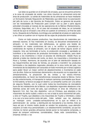Pág. 10
Asignatura: Gestión Logística
Las latas se guardan en el almacén de envases, que se encuentra próximo
a la zona de envasado de aceite. Los otros insumos se almacenan cerca del
área de producción. La salida de materiales de los almacenes se hace mediante
un formulario llamado Requisición de Materiales que debe tener la autorización
del jefe de turno o del Gerente de Producción. Estos se generan de acuerdo
con las necesidades de Producción para cumplir con su plan o para alguna
actividad vinculada al manejo de las operaciones de la fábrica (Mantenimiento,
Limpieza, Seguridad, etc.). En el caso del envasado de latas, se va tomando
nota de las que se envasan y las cifras se cuadran al comienzo y al final de cada
turno. Respecto de la Manteca, la entrega una cantidad de envases en cada turno
y las cifras se cuadran con el ingreso de las cajas de productos terminados.
Como en todo proceso productivo, hay devoluciones de materiales por
distintas razones. Si hay materiales en exceso, se devuelven directamente al
almacén; si los materiales son defectuosos, se genera una boleta de
mercadería en malas condiciones de uso y se verifica su procedencia y
condiciones de ingreso al almacén, con el objeto de tomar alguna acción al
respecto. Una vez terminado el turno, la producción envasada y aprobada se
transfiere a los almacenes de productos terminados de la fábrica, para darle
ingreso a los inventarios e iniciar el proceso de distribución. Desde Piura se
atiende a todos los clientes del norte, es decir, los mayoristas y minoristas de
Piura y Tumbes. Asimismo, de acuerdo con el plan de distribución basado en
los requerimientos del área de Ventas, se procede a transferir los productos
terminados a los depósitos regionales ubicados en la zona norte del país. Los
inventarios de los depósitos son conocidos en todo momento por el área Logística
para poder llevar un mejor control de abastecimientos e inventarios en cada
uno de ellos. Estos se monitorean diariamente y de acuerdo con la capacidad de
almacenamiento, la proyección de las ventas y los stocks mínimos
preestablecidos, se hacen las transferencias necesarias desde la fábrica. Como
se dijo anteriormente, el transporte lo realizan camiones contratados que llevan
la mercadería, la factura se paga en destino. La compañía cuenta con una póliza
de seguros flotante, con lo cual cubre todos los movimientos de mercadería
fuera de las instalaciones de la fábrica. Los depósitos regionales abastecen a las
distintas zonas del norte del país, que constituye el área de influencia de
Agracom S.A. Así, hay dos depósitos: uno en Chiclayo, que abastece a los
mayoristas de dicha ciudad y estos a su vez a toda la zona nororiental del país;
y otro en Trujillo, que abastece a los mayoristas de Trujillo y Chimbote y estos
a su vez a la zona centro-norte del país. Cabe señalar que los depósitos
se manejan como unidades semiautónomas en lo que se refiere a la
administración de ventas y distribución de mercadería a los clientes. Esto se
hace así por el mismo medio donde se venden los productos, cuya atención
requiere un trato muy personalizado y un abastecimiento constante, ya que los
clientes no tienen grandes almacenes donde poner la mercadería comprada, a
pesar de comprar volúmenes considerables. Dada esta característica, la
empresa brinda a los
 