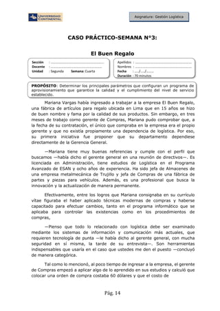Pág. 14
Asignatura: Gestión Logística
CASO PRÁCTICO-SEMANA N°3:
El Buen Regalo
Sección : …………………………..………………………...
Docente : ……………………………………………………
Unidad : Segunda Semana: Cuarta
Apellidos : ……………………………..………………………….
Nombres : …………………………………..…………………….
Fecha : …../..…/………
Duración : 70 minutos
PROPÓSITO: Determinar los principales parámetros que configuran un programa de
aprovisionamiento que garantice la calidad y el cumplimiento del nivel de servicio
establecido.
Mariana Vargas había ingresado a trabajar a la empresa El Buen Regalo,
una fábrica de artículos para regalo ubicada en Lima que en 15 años se hizo
de buen nombre y fama por la calidad de sus productos. Sin embargo, en tres
meses de trabajo corno gerente de Compras, Mariana pudo comprobar que, a
la fecha de su contratación, el único que compraba en la empresa era el propio
gerente y que no existía propiamente una dependencia de logística. Por eso,
su primera iniciativa fue proponer que su departamento dependiese
directamente de la Gerencia General.
—Mariana tiene muy buenas referencias y cumple con el perfil que
buscamos —había dicho el gerente general en una reunión de directivos—. Es
licenciada en Administración, tiene estudios de Logística en el Programa
Avanzado de ESAN y ocho años de experiencia. Ha sido jefa de Almacenes de
una empresa metalmecánica de Trujillo y jefa de Compras de una fábrica de
partes y piezas para vehículos. Además, es una profesional que busca la
innovación y la actualización de manera permanente.
Efectivamente, entre los logros que Mariana consignaba en su currículo
vítae figuraba el haber aplicado técnicas modernas de compras y haberse
capacitado para efectuar cambios, tanto en el programa informático que se
aplicaba para controlar las existencias como en los procedimientos de
compras,
—Pienso que todo lo relacionado con logística debe ser examinado
mediante los sistemas de información y comunicación más actuales, que
requieren tecnología de punta —le había dicho al gerente general, con mucha
seguridad en sí misma, la tarde de su entrevista—. Son herramientas
indispensables que usaría en el caso que ustedes me den el puesto —concluyó
de manera categórica.
Tal como lo mencionó, al poco tiempo de ingresar a la empresa, el gerente
de Compras empezó a aplicar algo de lo aprendido en sus estudios y calculó que
colocar una orden de compra costaba 60 dólares y que el costo de
 