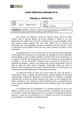 Pág. 31
Asignatura: Gestión Logística
CASO PRÁCTICO-SEMANA N°6:
Espejos y vidrios S.A.
Sección : …………………………..………………………...
Docente : ……………………………………………………
Unidad : Segunda Semana: Séptima
Apellidos : ……………………………..………………………….
Nombres : …………………………………..…………………….
Fecha : …../..…/………
Duración : 70 minutos
PROPÓSITO: Identificar, discutir y explicar diversas alternativas de solución en el
subsistema de aprovisionamiento haciendo uso del método de caso.
Sus nervios no estaban a punto de hacerse añicos, pero de todos
modos, para el gerente general de Esvisa (Espejos y Vidrios S. A.), las
deficiencias del sistema de control de inventarios eran ya preocupantes, sobre
todo porque habían pasado solo tres años desde que el sistema fue
implantado por una prestigiosa consultora contratada para ese servicio. Tenía
la impresión de que habían hecho una muy mala inversión al confiar en esa
consultora.
Las deficiencias no eran muchas, pero sí muy graves porque afectaban
el desempeño de la empresa. Era inaceptable, por ejemplo, que en las diferentes
oportunidades en que se había realizado el control físico de las existencias no
se lograra concordar los resultados de la toma de inventarios con los registros
contables y los de Almacenes. Tampoco podía continuar la demora en el
despacho de espejos y vidrios a los clientes por razones inadmisibles, como la
falta de cajas de cartón para el embalaje. Finalmente, había que evitar el
deterioro de los artículos por el excesivo almacenamiento; en consecuencia, se
requería de controles adicionales e inspecciones constantes.
La planta de Esvisa se ubica en la zona central de Lima, allí fabrica y
comercializa vidrios y espejos de todo tamaño; atiende pedidos de empresas
constructoras, carpinterías dedicadas a la producción de muebles y pequeñas
vidrierías que, al igual que Esvisa, venden al por menor en sus tiendas de San
Borja y Miraflores. Sin embargo, la red de distribución de la compañía abarca
Lima y algunas capitales de departamento, como Chiclayo, Piura, lea, Arequipa
e Iquitos.
La empresa tiene 50 trabajadores y su planilla mensual es de 24 mil
dólares. A pesar de sus pocos recursos humanos y materiales, busca ampliar
su mercado y crecer como organización. Por ese motivo, la inquietud del gerente
general a causa de las deficiencias en el sistema de control de inventarios
era justificada y se extendía a la plana ejecutiva.
 