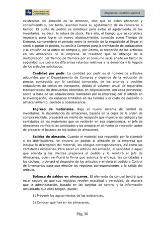 Pág. 36
Asignatura: Gestión Logística
existencias del almacén no se detienen, sino que se están utilizando y
consumiendo y, por tanto, avanzan hacia su agotamiento de no renovarse a
tiempo. El punto de pedido se establece para evitar el agotamiento de los
inventarios, es decir, la rotura de stock. Para ello, el tiempo que se considera
necesario para lograr un nuevo abastecimiento, conocido como Tiempo de
Demora, comprenderá el periodo entre la emisión de la requisición al llegar el
stock al punto de pedido, su envío a Compras para la tramitación de cotizaciones
y la emisión de la orden de compra y, por último, la recepción de los artículos
en los almacenes de la empresa. Al resultado que se obtenga de la
multiplicación del Tiempo de Demora por el consumo se le añade un factor de
seguridad que cubra los diferentes retardos relativos a la demanda y la llegada
de los artículos solicitados.
Cantidad por pedir. La cantidad por pedir es el número de artículos
adquiridos por el Departamento de Compras y depende de la reducción de
precios conseguida por la cantidad comprada; de los ahorros y posibles
reducciones de costos en transporte, debido al volumen anual de materiales
transportados; de descuentos obtenidos en negociaciones con cada proveedor,
sobre la base de las adquisiciones realizadas por la empresa; por el interés en
la investigación, los espacios limitados en las tiendas y el costo de posesión o
almacenamiento, cuidado y obsolescencia.
Ingreso de materiales. Bajo el nuevo sistema de control de
inventarios, la dependencia de almacenes, basada en la copia de la orden de
compra recibida, preparará un memo de recepción que muestre los códigos y las
cantidades de los materiales que se recibirán en esa dependencia; el jefe de
Almacenes verificará las cantidades y las anotará en el memo de recepción antes
de preparar el balance de los saldos de almacenes.
Salidas de almacén. Cuando el material sea requerido por la clientela
o los distribuidores, se enviará un pedido al almacén de la empresa que
indique la descripción del material, los códigos correspondientes, así como las
cantidades necesarias. Para sacar un artículo del almacén, el vendedor o aquel
que atienda a los clientes preparará el pedido y lo remitirá al jefe de
Almacenes, quien verificará la firma que autoriza la entrega, las cantidades y
los códigos, ordenará el despacho de los artículos y enviará el pedido a Control
de Inventarios para que efectúe los registros correspondientes a la salida del
artículo.
Balance de saldos en almacenes. El elemento de control tendrá que
estar seguro de que sus registros revelen exactitud y veracidad, de manera
que la administración, basada en las tarjetas de control y la información
actualizada que ellas tengan, pueda:
1) Prevenir los agotamientos de las existencias,
2) Conocer qué hay en los almacenes,
 