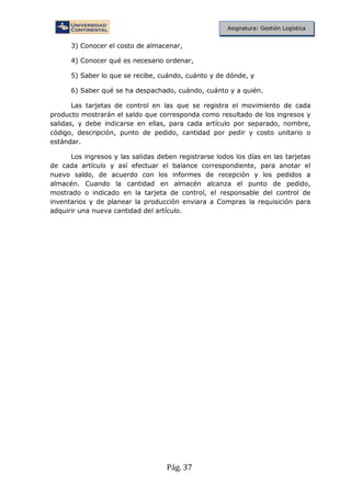 Pág. 37
Asignatura: Gestión Logística
3) Conocer el costo de almacenar,
4) Conocer qué es necesario ordenar,
5) Saber lo que se recibe, cuándo, cuánto y de dónde, y
6) Saber qué se ha despachado, cuándo, cuánto y a quién.
Las tarjetas de control en las que se registra el movimiento de cada
producto mostrarán el saldo que corresponda como resultado de los ingresos y
salidas, y debe indicarse en ellas, para cada artículo por separado, nombre,
código, descripción, punto de pedido, cantidad por pedir y costo unitario o
estándar.
Los ingresos y las salidas deben registrarse lodos los días en las tarjetas
de cada artículo y así efectuar el balance correspondiente, para anotar el
nuevo saldo, de acuerdo con los informes de recepción y los pedidos a
almacén. Cuando la cantidad en almacén alcanza el punto de pedido,
mostrado o indicado en la tarjeta de control, el responsable del control de
inventarios y de planear la producción enviara a Compras la requisición para
adquirir una nueva cantidad del artículo.
 