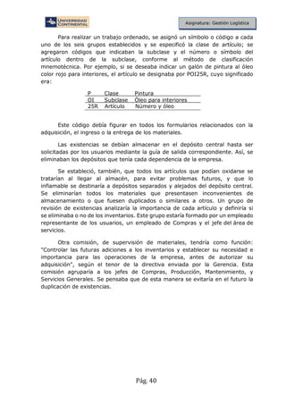 Pág. 40
Asignatura: Gestión Logística
Para realizar un trabajo ordenado, se asignó un símbolo o código a cada
uno de los seis grupos establecidos y se especificó la clase de artículo; se
agregaron códigos que indicaban la subclase y el número o símbolo del
artículo dentro de la subclase, conforme al método de clasificación
mnemotécnica. Por ejemplo, si se deseaba indicar un galón de pintura al óleo
color rojo para interiores, el artículo se designaba por POI25R, cuyo significado
era:
P Clase Pintura
OI Subclase Óleo para interiores
25R Artículo Número y óleo
Este código debía figurar en todos los formularios relacionados con la
adquisición, el ingreso o la entrega de los materiales.
Las existencias se debían almacenar en el depósito central hasta ser
solicitadas por los usuarios mediante la guía de salida correspondiente. Así, se
eliminaban los depósitos que tenía cada dependencia de la empresa.
Se estableció, también, que todos los artículos que podían oxidarse se
tratarían al llegar al almacén, para evitar problemas futuros, y que lo
inflamable se destinaría a depósitos separados y alejados del depósito central.
Se eliminarían todos los materiales que presentasen inconvenientes de
almacenamiento o que fuesen duplicados o similares a otros. Un grupo de
revisión de existencias analizaría la importancia de cada artículo y definiría si
se eliminaba o no de los inventarios. Este grupo estaría formado por un empleado
representante de los usuarios, un empleado de Compras y el jefe del área de
servicios.
Otra comisión, de supervisión de materiales, tendría como función:
"Controlar las futuras adiciones a los inventarios y establecer su necesidad e
importancia para las operaciones de la empresa, antes de autorizar su
adquisición", según el tenor de la directiva enviada por la Gerencia. Esta
comisión agruparía a los jefes de Compras, Producción, Mantenimiento, y
Servicios Generales. Se pensaba que de esta manera se evitaría en el futuro la
duplicación de existencias.
 