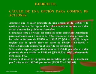 EJERCICIO.EJERCICIO.
CÁCULO DE UNA OPCIÓN PARA COMPRA DECÁCULO DE UNA OPCIÓN PARA COMPRA DE
ACCIONESACCIONES
Asúmase que el valor presente de una acción es de US$20 y laAsúmase que el valor presente de una acción es de US$20 y la
opción garantiza el receptor el derecho a comprar acciones al valoropción garantiza el receptor el derecho a comprar acciones al valor
actual durante los próximos cinco años.actual durante los próximos cinco años.
Si una tasa libre de riesgo, tal como los bonos del tesoro AmericanoSi una tasa libre de riesgo, tal como los bonos del tesoro Americano
para instrumentos a 5 años es del 5%, entonces el valor presente depara instrumentos a 5 años es del 5%, entonces el valor presente de
los valores futuros de US$20 es US$15.67los valores futuros de US$20 es US$15.67 [[(20 ÷(1.05)5(20 ÷(1.05)5]], lo que, lo que
sugiere que la opción tiene un valor de US$20 – US$15.67 =sugiere que la opción tiene un valor de US$20 – US$15.67 =
US$4.33 antes de considerar el valor de los dividendos.US$4.33 antes de considerar el valor de los dividendos.
Si la acción espera pagar dividendos de US$0.40 por año, el valorSi la acción espera pagar dividendos de US$0.40 por año, el valor
presente de esa acción es US$1.64 [(US$4.33/(1.05)5], descontadopresente de esa acción es US$1.64 [(US$4.33/(1.05)5], descontado
otra vez al 5%.otra vez al 5%.
Entonces al valor de la opción asumiéndose que se va a mantenerEntonces al valor de la opción asumiéndose que se va a mantener
por 5 años es de US$2.69 por acción (US$4.33 – US$1.64).por 5 años es de US$2.69 por acción (US$4.33 – US$1.64).
20/07/15 05:02 AM 11CPCC JUAN LUIS PINEDO SANDOVAL
 