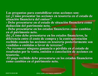 Las preguntas para contabilizar estas acciones son:Las preguntas para contabilizar estas acciones son:
(a) ¿Cómo presentar las acciones en tesorería en el estado de(a) ¿Cómo presentar las acciones en tesorería en el estado de
situación financiera del emisor?situación financiera del emisor?
- Debe presentarse en el estado de situación financiera como- Debe presentarse en el estado de situación financiera como
deducción del patrimonio neto.deducción del patrimonio neto.
- Debe presentarse en los estados financieros como cambios- Debe presentarse en los estados financieros como cambios
en el patrimonio neto.en el patrimonio neto.
(b) ¿Cómo debe presentarse en los estados financieros, la(b) ¿Cómo debe presentarse en los estados financieros, la
diferencia entre el costo de compra y la contraprestacióndiferencia entre el costo de compra y la contraprestación
recibida cuando las acciones en tesorería posteriormente sonrecibida cuando las acciones en tesorería posteriormente son
vendidas o emitidas a favor de terceros?vendidas o emitidas a favor de terceros?
-No reconocer ninguna ganancia o pérdida en el estado de-No reconocer ninguna ganancia o pérdida en el estado de
resultados por la venta, emisión o cancelación de acciones enresultados por la venta, emisión o cancelación de acciones en
tesorería.tesorería.
-El pago recibido debe presentarse en los estados financieros-El pago recibido debe presentarse en los estados financieros
como cambios en el patrimonio neto.como cambios en el patrimonio neto.
20/07/15 05:02 AM 4CPCC JUAN LUIS PINEDO SANDOVAL
 