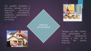 CRÉDITOS
HIPOTECARIOS
Son aquellos otorgados a
personas naturales para la
adquisición, construcción,
refacción, remodelación,
ampliación, mejoramiento y
subdivisión de
su vivienda.
Siempre que tales créditos
sean garantizados con
hipotecas debidamente
inscritas a favor de la
empresa del sistema
financiero.
 