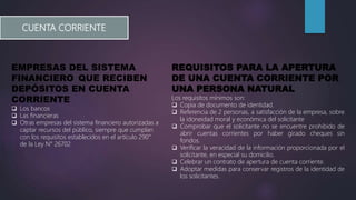 CUENTA CORRIENTE
EMPRESAS DEL SISTEMA
FINANCIERO QUE RECIBEN
DEPÓSITOS EN CUENTA
CORRIENTE
 Los bancos
 Las financieras
 Otras empresas del sistema financiero autorizadas a
captar recursos del público, siempre que cumplan
con los requisitos establecidos en el artículo 290°
de la Ley N° 26702
REQUISITOS PARA LA APERTURA
DE UNA CUENTA CORRIENTE POR
UNA PERSONA NATURAL
Los requisitos mínimos son:
 Copia de documento de identidad.
 Referencia de 2 personas, a satisfacción de la empresa, sobre
la idoneidad moral y económica del solicitante
 Comprobar que el solicitante no se encuentre prohibido de
abrir cuentas corrientes por haber girado cheques sin
fondos.
 Verificar la veracidad de la información proporcionada por el
solicitante, en especial su domicilio.
 Celebrar un contrato de apertura de cuenta corriente.
 Adoptar medidas para conservar registros de la identidad de
los solicitantes.
 