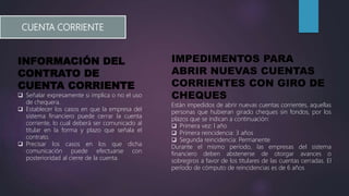 CUENTA CORRIENTE
INFORMACIÓN DEL
CONTRATO DE
CUENTA CORRIENTE
 Señalar expresamente si implica o no el uso
de chequera.
 Establecer los casos en que la empresa del
sistema financiero puede cerrar la cuenta
corriente, lo cual deberá ser comunicado al
titular en la forma y plazo que señala el
contrato.
 Precisar los casos en los que dicha
comunicación puede efectuarse con
posterioridad al cierre de la cuenta.
IMPEDIMENTOS PARA
ABRIR NUEVAS CUENTAS
CORRIENTES CON GIRO DE
CHEQUES
Están impedidos de abrir nuevas cuentas corrientes, aquellas
personas que hubieran girado cheques sin fondos, por los
plazos que se indican a continuación:
 Primera vez: l año
 Primera reincidencia: 3 años
 Segunda reincidencia: Permanente
Durante el mismo período, las empresas del sistema
financiero deben abstenerse de otorgar avances o
sobregiros a favor de los titulares de las cuentas cerradas. El
período de cómputo de reincidencias es de 6 años
 