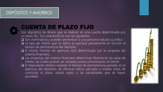 DEPÓSITOS Y AHORROS
CUENTA DE PLAZO FIJO
Son depósitos de dinero que se realizan en una cuenta determinada por
un plazo fijo. Sus características son las siguientes:
 Son nominativos y pueden pertenecer a una persona natural o jurídica.
 La tasa de interés que se aplica es pactada previamente en función al
tiempo de permanencia del depósito.
 El monto mínimo de apertura será determinado por la empresa del
sistema financiero.
 Las empresas del sistema financiero determinan libremente las tasas de
interés, las cuales podrán ser variadas previa comunicación al cliente.
 El depositante deberá respetar el tiempo de permanencia pactado en la
apertura del depósito; de efectuar retiros parciales o totales antes de
concluido el plazo, estará sujeto a las penalidades que se hayan
acordado.
 