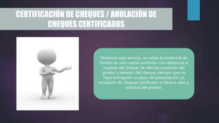 CERTIFICACIÓN DE CHEQUES / ANULACIÓN DE
CHEQUES CERTIFICADOS
Mediante este servicio, se valida la existencia de
fondos en una cuenta corriente, con referencia al
importe del cheque. Se efectúa a petición del
girador o tenedor del cheque, siempre que no
haya extinguido su plazo de presentación. La
anulación de cheques certificado se lleva a cabo a
solicitud del girador.
 