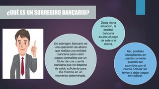 ¿QUÉ ES UN SOBREGIRO BANCARIO?
Un sobregiro bancario es
una operación de abono
que realiza una entidad
bancaria para cubrir
pagos contraídos por un
titular de una cuenta
bancaria que no dispone
de saldo suficiente para
los mismos en un
momento determinado.
Dada dicha
situación, la
entidad
bancaria
asume el pago
de este y lo
abona.
Así, posibles
descubiertos en
cuenta corriente
pueden ser
asumidos por el
cliente o titular sin
temor a dejar pagos
sin realizar.
 