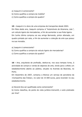 a) Joaquim é comerciante?
b) Como qualifica a compra da mobília?
c) Como qualifica a compra do quadro?
15 - Joaquim é o dono de uma empresa de transportes desde 2003.
Em Maio deste ano, Joaquim comprou à “Automóveis de Alcanena, Lda.”,
um veículo ligeiro de mercadorias, a fim de aumentar a sua frota ligeira.
Em Junho último comprou ao seu amigo Bernando, pintor afamado, um
quadro pintado por este, a fim de aumentar a colecção de arte que possui
na sua moradia.
a) Joaquim é comerciante?
b) Como qualifica a compra do veículo ligeiro de mercadorias?
c) Como qualifica a compra do quadro?
16 - Ana, arquitecta de profissão, dedica-se, nos seus tempos livres, à
actividade de compra e venda de objectos de arte, tendo para o efeito um
estabelecimento aberto ao público, situado na Avenida da Boavista, no
Porto.
Em Dezembro de 2007, comprou a Branca um serviço de porcelana da
«Companhia das Índias», no valor de 15 000 euros, para revender no seu
estabelecimento.
a) Deverá Ana ser qualificada como comerciante?
b) Como classifica, do ponto de vista jurídico-mercantil, o acto praticado
por Ana?
 