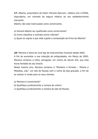 17- Alberto, proprietário do Hotel «Paraíso Natural», celebra com a EXON,
seguradora, um contrato de seguro relativo ao seu estabelecimento
mercantil.
Alberto não está matriculado como comerciante.
a) Deverá Alberto ser qualificado como comerciante?
b) Como classifica o contrato acima referido?
c) Quais as regras a que está sujeita a composição da firma de Alberto?
18- Mariana é dona de uma loja de instrumentos musicais desde 2003.
A fim de aumentar a sua colecção de antiguidades, em Março de 2005,
Mariana comprou a Célia, advogada, um violino do século XIX, que esta
havia herdado do seu bisavô.
Nesse mesmo ano, Mariana comprou à “Monteiro e Ernesto – Música e
Melodias, Lda.” um lote de flautas com o nome da loja gravado, a fim de
as colocar à venda para os seus clientes.
a) Mariana é comerciante?
b) Qualifique juridicamente a compra do violino.
c) Qualifique juridicamente a compra do lote de flautas.
 