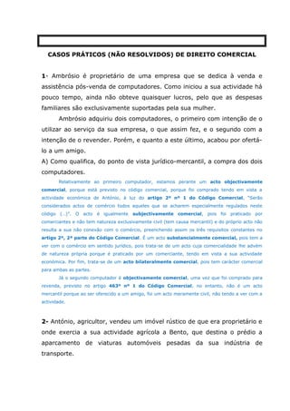CASOS PRÁTICOS (NÃO RESOLVIDOS) DE DIREITO COMERCIAL
1- Ambrósio é proprietário de uma empresa que se dedica à venda e
assistência pós-venda de computadores. Como iniciou a sua actividade há
pouco tempo, ainda não obteve quaisquer lucros, pelo que as despesas
familiares são exclusivamente suportadas pela sua mulher.
Ambrósio adquiriu dois computadores, o primeiro com intenção de o
utilizar ao serviço da sua empresa, o que assim fez, e o segundo com a
intenção de o revender. Porém, e quanto a este último, acabou por ofertá-
lo a um amigo.
A) Como qualifica, do ponto de vista jurídico-mercantil, a compra dos dois
computadores.
Relativamente ao primeiro computador, estamos perante um acto objectivamente
comercial, porque está previsto no código comercial, porque foi comprado tendo em vista a
actividade económica de António, à luz do artigo 2º nº 1 do Código Comercial, “Serão
considerados actos de comércio todos aqueles que se acharem especialmente regulados neste
código (…)”. O acto é igualmente subjectivamente comercial, pois foi praticado por
comerciantes e não tem natureza exclusivamente civil (tem causa mercantil) e do próprio acto não
resulta a sua não conexão com o comércio, preenchendo assim os três requisitos constantes no
artigo 2º, 2ª parte do Código Comercial. É um acto substancialmente comercial, pois tem a
ver com o comércio em sentido jurídico, pois trata-se de um acto cuja comercialidade lhe advém
de natureza própria porque é praticado por um comerciante, tendo em vista a sua actividade
económica. Por fim, trata-se de um acto bilateralmente comercial, pois tem carácter comercial
para ambas as partes.
Já o segundo computador é objectivamente comercial, uma vez que foi comprado para
revenda, previsto no artigo 463º nº 1 do Código Comercial, no entanto, não é um acto
mercantil porque ao ser oferecido a um amigo, foi um acto meramente civil, não tendo a ver com a
actividade.
2- António, agricultor, vendeu um imóvel rústico de que era proprietário e
onde exercia a sua actividade agrícola a Bento, que destina o prédio a
aparcamento de viaturas automóveis pesadas da sua indústria de
transporte.
 