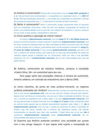 A) António é comerciante? António não é comerciante, à luz do artigo 230º, parágrafo 1
e 2, “não se haverá como compreendido (…) o proprietário ou o explorador rural (…)”, e 464º nº
2 e 4, “Não são consideradas comerciais: (…) as vendas que o proprietário ou explorador rural faça
dos produtos de propriedade sua(…) “. A agricultura foi excluída do elenco comercial.
B) Bento é comerciante? Bento é comerciante, porque compreende todos os requisitos
para ser considerado comerciante: sobre ele não recai qualquer incapacidade do exercicio de
direito, tem profissionalidade uma vez que tem uma indústria de transporte e, exerce o comércio
em seu nome, a título pessoal, independente e autónomo.
C) Como qualifica a aquisição do imóvel rústico?
A compra é objectivamente comercial, à luz do artigo 2º nº 1 do Código Comercial,
porque se encontra prevista no código comercial. É igualmente subjectivamente comercial, uma
vez que a compra foi realizada tendo em vista a actividade de Bento e do próprio acto não resulta
a sua não conexão com o comércio, preenchendo assim os três requisitos constantes no artigo 2º,
2ª parte do Código Comercial. É uma compra substancialmente comercial, pois tem a ver
com o comércio em sentido jurídico, pois trata-se de um acto cuja comercialidade lhe advém de
natureza própria porque é praticado por um comerciante, tendo em vista a sua actividade
económica. Por fim, é unilateralmente comercial, pois só tem comercialidade para uma das
partes (Bento).
3- António, comerciante da indústria hoteleira, comprou à sociedade
«Castro Silva, SA» um automóvel para seu uso.
Para pagar parte das prestações relativas à compra do automóvel,
António celebrou um contrato de empréstimo com o Banco ZWO.
a) Como classifica, do ponto de vista jurídico-mercantil, os negócios
jurídicos praticados por António? Relativamente à compra do automóvel para seu uso,
esta é uma compra meramente civil, uma vez que não tem carácter comercial para António.
Apesar de ter sido feita por comerciantes, uma vez que é alheia à actividade de António. Por sua
vez, o contrato de empréstimo com o Banco ZWO, é um acto objectivamente comercial, uma
vez que está previsto no Código Comercial, à luz do artigo 2º 1ª parte “Serão considerados actos
de comércio todos aqueles que se acharem especialmente regulados neste código (…)”; não é
subjectivamente comercial, uma vez que a compra do automóvel foi alheia à actividade de
António, logo não houve conexão com o comércio dos respectivos autores, não estando
compreendidos os requisitos para obter esta qualidade. É desta forma que se diz que não é
igualmente, substancialmente comercial, sendo uniletaralmente comercial, por ter
comercialidade para apenas uma das partes.
b) Suponha que António pretende constituir uma sociedade por quotas
com o seu amigo Joaquim. A que regras está sujeita a composição da
 
