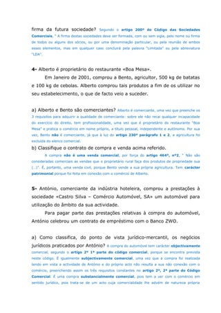firma da futura sociedade? Segundo o artigo 200º do Código das Sociedades
Comerciais, “ A firma destas sociedades deve ser formada, com ou sem sigla, pelo nome ou firma
de todos ou alguns dos sócios, ou por uma denominação particular, ou pela reunião de ambos
esses elementos, mas em qualquer caso concluirá pela palavra “Limitada” ou pela abreviatura
“LDA”.
4- Alberto é proprietário do restaurante «Boa Mesa».
Em Janeiro de 2001, comprou a Bento, agricultor, 500 kg de batatas
e 100 kg de cebolas. Alberto comprou tais produtos a fim de os utilizar no
seu estabelecimento, o que de facto veio a suceder.
a) Alberto e Bento são comerciantes? Alberto é comerciante, uma vez que preenche os
3 requisitos para adquirir a qualidade de comerciante: sobre ele não recai qualquer incapacidade
do exercício do direito, tem profissionalidade, uma vez que é proprietário do restaurante “Boa
Mesa” e pratica o comércio em nome próprio, a título pessoal, independente e autónomo. Por sua
vez, Bento não é comerciante, já que à luz do artigo 230º parágrafo 1 e 2, a agricultura foi
excluída do elenco comercial.
b) Classifique o contrato de compra e venda acima referido.
A compra não é uma venda comercial, por força do artigo 464º, nº2, “ Não são
consideradas comerciais as vendas que o proprietário rural faça dos produtos de propriedade sua
(…)”. É, portanto, uma venda civil, porque Bento vende a sua própria agricultura. Tem carácter
patrimonial porque foi feita em conexão com o comércio de Alberto.
5- António, comerciante da indústria hoteleira, comprou a prestações à
sociedade «Castro Silva – Comércio Automóvel, SA» um automóvel para
utilização do âmbito da sua actividade.
Para pagar parte das prestações relativas à compra do automóvel,
António celebrou um contrato de empréstimo com o Banco ZWO.
a) Como classifica, do ponto de vista jurídico-mercantil, os negócios
jurídicos praticados por António? A compra do automóvel tem carácter objectivamente
comercial, segundo o artigo 2º 1ª parte do código comercial, porque se encontra prevista
neste código. É igualmente subjectivamente comercial, uma vez que a compra foi realizada
tendo em vista a actividade de António e do próprio acto não resulta a sua não conexão com o
comércio, preenchendo assim os três requisitos constantes no artigo 2º, 2ª parte do Código
Comercial. É uma compra substancialmente comercial, pois tem a ver com o comércio em
sentido jurídico, pois trata-se de um acto cuja comercialidade lhe advém de natureza própria
 