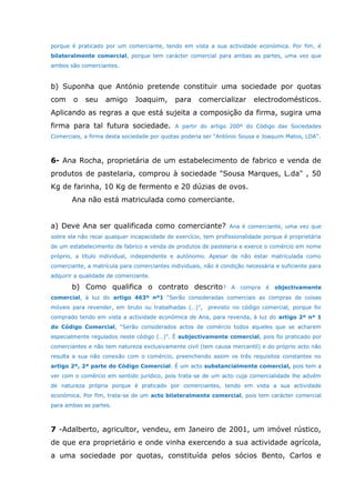porque é praticado por um comerciante, tendo em vista a sua actividade económica. Por fim, é
bilateralmente comercial, porque tem carácter comercial para ambas as partes, uma vez que
ambos são comerciantes.
b) Suponha que António pretende constituir uma sociedade por quotas
com o seu amigo Joaquim, para comercializar electrodomésticos.
Aplicando as regras a que está sujeita a composição da firma, sugira uma
firma para tal futura sociedade. A partir do artigo 200º do Código das Sociedades
Comerciais, a firma desta sociedade por quotas poderia ser “António Sousa e Joaquim Matos, LDA”.
6- Ana Rocha, proprietária de um estabelecimento de fabrico e venda de
produtos de pastelaria, comprou à sociedade "Sousa Marques, L.da" , 50
Kg de farinha, 10 Kg de fermento e 20 dúzias de ovos.
Ana não está matriculada como comerciante.
a) Deve Ana ser qualificada como comerciante? Ana é comerciante, uma vez que
sobre ela não recai qualquer incapacidade de exercício, tem profissionalidade porque é proprietária
de um estabelecimento de fabrico e venda de produtos de pastelaria e exerce o comércio em nome
próprio, a título individual, independente e autónomo. Apesar de não estar matriculada como
comerciante, a matrícula para comerciantes individuais, não é condição necessária e suficiente para
adquirir a qualidade de comerciante.
b) Como qualifica o contrato descrito? A compra é objectivamente
comercial, à luz do artigo 463º nº1 “Serão consideradas comerciais as compras de coisas
móveis para revender, em bruto ou trabalhadas (…)”, previsto no código comercial, porque foi
comprado tendo em vista a actividade económica de Ana, para revenda, à luz do artigo 2º nº 1
do Código Comercial, “Serão considerados actos de comércio todos aqueles que se acharem
especialmente regulados neste código (…)”. É subjectivamente comercial, pois foi praticado por
comerciantes e não tem natureza exclusivamente civil (tem causa mercantil) e do próprio acto não
resulta a sua não conexão com o comércio, preenchendo assim os três requisitos constantes no
artigo 2º, 2ª parte do Código Comercial. É um acto substancialmente comercial, pois tem a
ver com o comércio em sentido jurídico, pois trata-se de um acto cuja comercialidade lhe advém
de natureza própria porque é praticado por comerciantes, tendo em vista a sua actividade
económica. Por fim, trata-se de um acto bilateralmente comercial, pois tem carácter comercial
para ambas as partes.
7 -Adalberto, agricultor, vendeu, em Janeiro de 2001, um imóvel rústico,
de que era proprietário e onde vinha exercendo a sua actividade agrícola,
a uma sociedade por quotas, constituída pelos sócios Bento, Carlos e
 