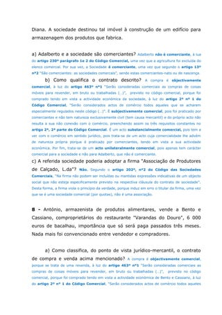 Diana. A sociedade destinou tal imóvel à construção de um edifício para
armazenagem dos produtos que fabrica.
a) Adalberto e a sociedade são comerciantes? Adalberto não é comerciante, à lua
do artigo 230º parágrafo 1e 2 do Código Comercial, uma vez que a agricultura foi excluída do
elenco comercial. Por sua vez, a Sociedade é comerciante, uma vez que segundo o artigo 13º
nº2 “São comerciantes: as sociedades comercais”, sendo estas comerciantes-nato ou de nascença.
b) Como qualifica o contrato descrito? A compra é objectivamente
comercial, à luz do artigo 463º nº1 “Serão consideradas comerciais as compras de coisas
móveis para revender, em bruto ou trabalhadas (…)”, previsto no código comercial, porque foi
comprado tendo em vista a actividade económica da sociedade, à luz do artigo 2º nº 1 do
Código Comercial, “Serão considerados actos de comércio todos aqueles que se acharem
especialmente regulados neste código (…)”. É subjectivamente comercial, pois foi praticado por
comerciantes e não tem natureza exclusivamente civil (tem causa mercantil) e do próprio acto não
resulta a sua não conexão com o comércio, preenchendo assim os três requisitos constantes no
artigo 2º, 2ª parte do Código Comercial. É um acto substancialmente comercial, pois tem a
ver com o comércio em sentido jurídico, pois trata-se de um acto cuja comercialidade lhe advém
de natureza própria porque é praticado por comerciantes, tendo em vista a sua actividade
económica. Por fim, trata-se de um acto unilateralmente comercial, pois apenas tem carácter
comercial para a sociedade e não para Adalberto, que não é comerciante.
c) A referida sociedade poderia adoptar a firma "Associação de Produtores
de Calçado, L.da"? Não. Segundo o artigo 202º, nº2 do Código das Sociedades
Comerciais, “Na firma não podem ser incluídas ou mantidas expressões indicativas de um objecto
social que não esteja especificamente previsto na respectiva cláusula do contrato de sociedade”.
Desta forma, a firma viola o princípio da verdade, porque induz em erro o titular da firma, uma vez
que se é uma sociedade comercial (por quotas), não é uma associação.
8 - António, armazenista de produtos alimentares, vende a Bento e
Cassiano, comproprietários do restaurante "Varandas do Douro", 6 000
euros de bacalhau, importância que só será paga passados três meses.
Nada mais foi convencionado entre vendedor e compradores.
a) Como classifica, do ponto de vista jurídico-mercantil, o contrato
de compra e venda acima mencionado? A compra é objectivamente comercial,
porque se trata de uma revenda, à luz do artigo 463º nº1 “Serão consideradas comerciais as
compras de coisas móveis para revender, em bruto ou trabalhadas (…)”, previsto no código
comercial, porque foi comprado tendo em vista a actividade económica de Bento e Cassiano, à luz
do artigo 2º nº 1 do Código Comercial, “Serão considerados actos de comércio todos aqueles
 