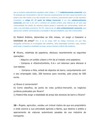 que se acharem especialmente regulados neste código (…)”. É subjectivamente comercial, pois
foi praticado por comerciantes e não tem natureza exclusivamente civil (tem causa mercantil) e do
próprio acto não resulta a sua não conexão com o comércio, preenchendo assim os três requisitos
constantes no artigo 2º, 2ª parte do Código Comercial. É um acto substancialmente
comercial, pois tem a ver com o comércio em sentido jurídico, pois trata-se de um acto cuja
comercialidade lhe advém de natureza própria porque é praticado por comerciantes, tendo em
vista a sua actividade económica. Por fim, trata-se de um acto unilateralmente comercial, pois
apenas tem carácter comercial para a sociedade e não para Adalberto, que não é comerciante.
b) Poderá António, decorridos os três meses, vir exigir a Cassiano a
totalidade do preço? Sim, à luz do artigo 100º do Código Comercial, em que “Nas
obrigações comerciais os co-obrigados são solidários, salva estipulação contrária. Logo, António
pode exigir a Cassiano a totalidade do preço, porque Cassiano e Bento são solidários.
9 -Álvaro, retalhista de papelaria, efectuou recentemente as seguintes
operações:
- Adquiriu um prédio urbano a fim de aí instalar uma papelaria;
- Comprou à «ElectroConforto, S.A.» um televisor para oferecer à
sua esposa;
- Comprou a Rita, artesã de objectos de barro, conjuntamente com
o seu empregado João, 200 bonecos para revenda, pelo preço de 500
euros.
a) Álvaro é comerciante?
b) Como classifica, do ponto de vista jurídico-mercantil, os negócios
jurídicos praticados por Álvaro?
c) Poderá Rita exigir a totalidade do preço dos bonecos de barro a Álvaro?
10 - Ângelo, agricultor, vendeu um imóvel rústico de que era proprietário
e onde exercia a sua actividade agrícola a Bento, que destina o prédio a
aparcamento de viaturas automóveis pesadas da sua indústria de
transporte.
 