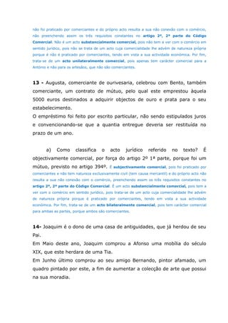 não foi praticado por comerciantes e do próprio acto resulta a sua não conexão com o comércio,
não preenchendo assim os três requisitos constantes no artigo 2º, 2ª parte do Código
Comercial. Não é um acto substancialmente comercial, pois não tem a ver com o comércio em
sentido jurídico, pois não se trata de um acto cuja comercialidade lhe advém de natureza própria
porque é não é praticado por comerciantes, tendo em vista a sua actividade económica. Por fim,
trata-se de um acto unilateralmente comercial, pois apenas tem carácter comercial para a
António e não para os artesãos, que não são comerciantes.
13 - Augusta, comerciante de ourivesaria, celebrou com Bento, também
comerciante, um contrato de mútuo, pelo qual este emprestou àquela
5000 euros destinados a adquirir objectos de ouro e prata para o seu
estabelecimento.
O empréstimo foi feito por escrito particular, não sendo estipulados juros
e convencionando-se que a quantia entregue deveria ser restituída no
prazo de um ano.
a) Como classifica o acto jurídico referido no texto? É
objectivamente comercial, por força do artigo 2º 1ª parte, porque foi um
mútuo, previsto no artigo 394º. É subjectivamente comercial, pois foi praticado por
comerciantes e não tem natureza exclusivamente civil (tem causa mercantil) e do próprio acto não
resulta a sua não conexão com o comércio, preenchendo assim os três requisitos constantes no
artigo 2º, 2ª parte do Código Comercial. É um acto substancialmente comercial, pois tem a
ver com o comércio em sentido jurídico, pois trata-se de um acto cuja comercialidade lhe advém
de natureza própria porque é praticado por comerciantes, tendo em vista a sua actividade
económica. Por fim, trata-se de um acto bilateralmente comercial, pois tem carácter comercial
para ambas as partes, porque ambos são comerciantes.
14- Joaquim é o dono de uma casa de antiguidades, que já herdou de seu
Pai.
Em Maio deste ano, Joaquim comprou a Afonso uma mobília do século
XIX, que este herdara de uma Tia.
Em Junho último comprou ao seu amigo Bernando, pintor afamado, um
quadro pintado por este, a fim de aumentar a colecção de arte que possui
na sua moradia.
 