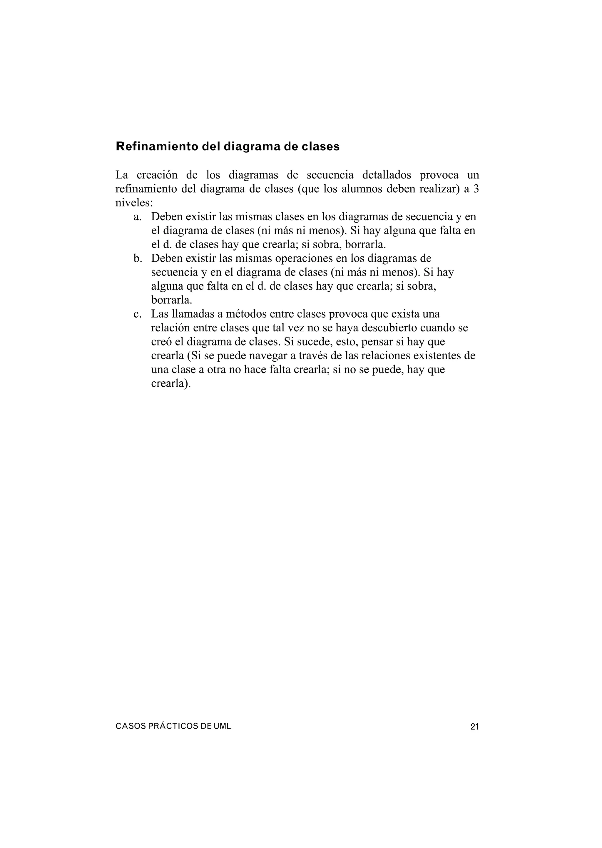CASOS PRÁCTICOS DE UML 21
Refinamiento del diagrama de clases
La creación de los diagramas de secuencia detallados provoca un
refinamiento del diagrama de clases (que los alumnos deben realizar) a 3
niveles:
a. Deben existir las mismas clases en los diagramas de secuencia y en
el diagrama de clases (ni más ni menos). Si hay alguna que falta en
el d. de clases hay que crearla; si sobra, borrarla.
b. Deben existir las mismas operaciones en los diagramas de
secuencia y en el diagrama de clases (ni más ni menos). Si hay
alguna que falta en el d. de clases hay que crearla; si sobra,
borrarla.
c. Las llamadas a métodos entre clases provoca que exista una
relación entre clases que tal vez no se haya descubierto cuando se
creó el diagrama de clases. Si sucede, esto, pensar si hay que
crearla (Si se puede navegar a través de las relaciones existentes de
una clase a otra no hace falta crearla; si no se puede, hay que
crearla).
 