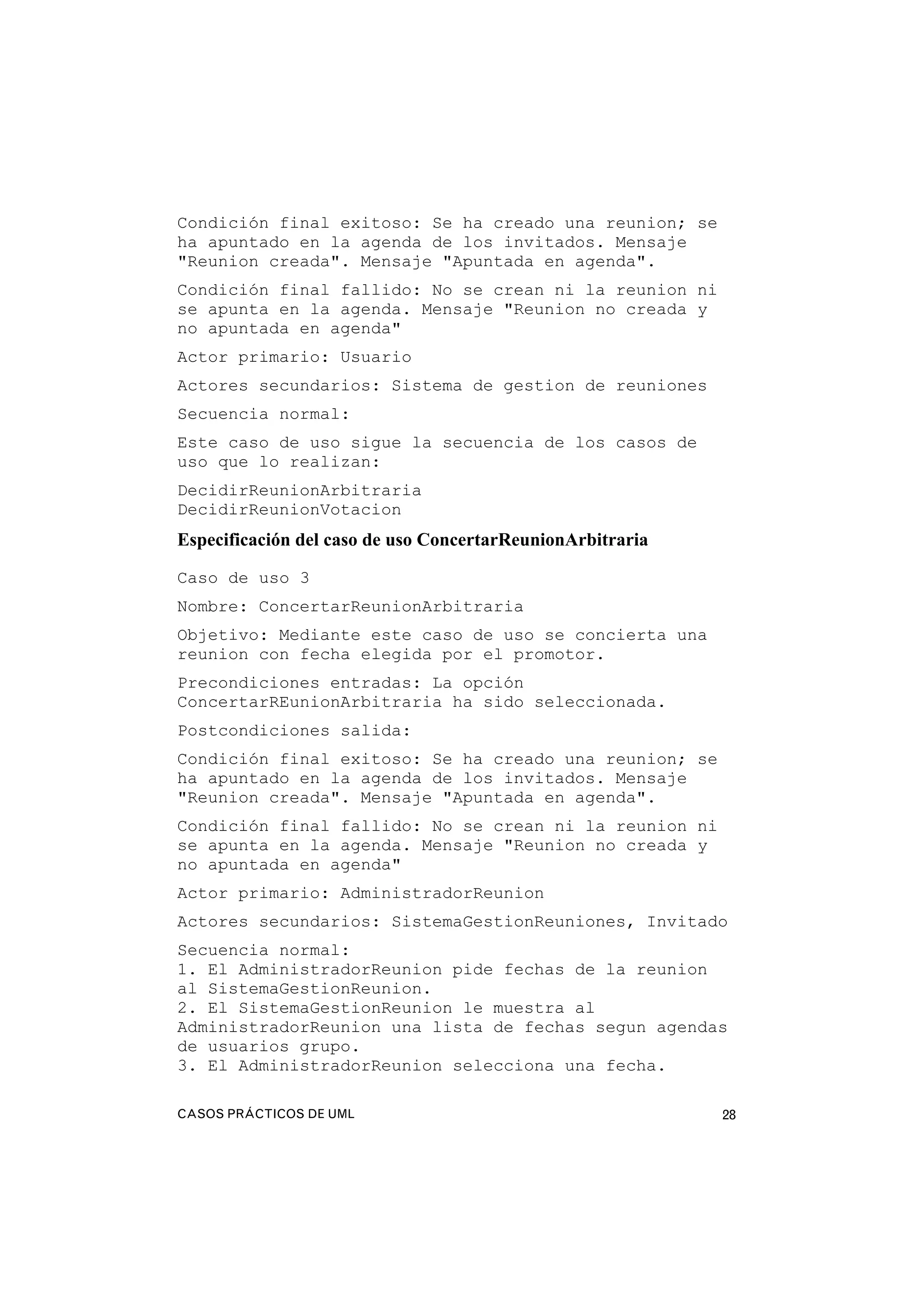 CASOS PRÁCTICOS DE UML 28
Condición final exitoso: Se ha creado una reunion; se
ha apuntado en la agenda de los invitados. Mensaje
"Reunion creada". Mensaje "Apuntada en agenda".
Condición final fallido: No se crean ni la reunion ni
se apunta en la agenda. Mensaje "Reunion no creada y
no apuntada en agenda"
Actor primario: Usuario
Actores secundarios: Sistema de gestion de reuniones
Secuencia normal:
Este caso de uso sigue la secuencia de los casos de
uso que lo realizan:
DecidirReunionArbitraria
DecidirReunionVotacion
Especificación del caso de uso ConcertarReunionArbitraria
Caso de uso 3
Nombre: ConcertarReunionArbitraria
Objetivo: Mediante este caso de uso se concierta una
reunion con fecha elegida por el promotor.
Precondiciones entradas: La opción
ConcertarREunionArbitraria ha sido seleccionada.
Postcondiciones salida:
Condición final exitoso: Se ha creado una reunion; se
ha apuntado en la agenda de los invitados. Mensaje
"Reunion creada". Mensaje "Apuntada en agenda".
Condición final fallido: No se crean ni la reunion ni
se apunta en la agenda. Mensaje "Reunion no creada y
no apuntada en agenda"
Actor primario: AdministradorReunion
Actores secundarios: SistemaGestionReuniones, Invitado
Secuencia normal:
1. El AdministradorReunion pide fechas de la reunion
al SistemaGestionReunion.
2. El SistemaGestionReunion le muestra al
AdministradorReunion una lista de fechas segun agendas
de usuarios grupo.
3. El AdministradorReunion selecciona una fecha.
 
