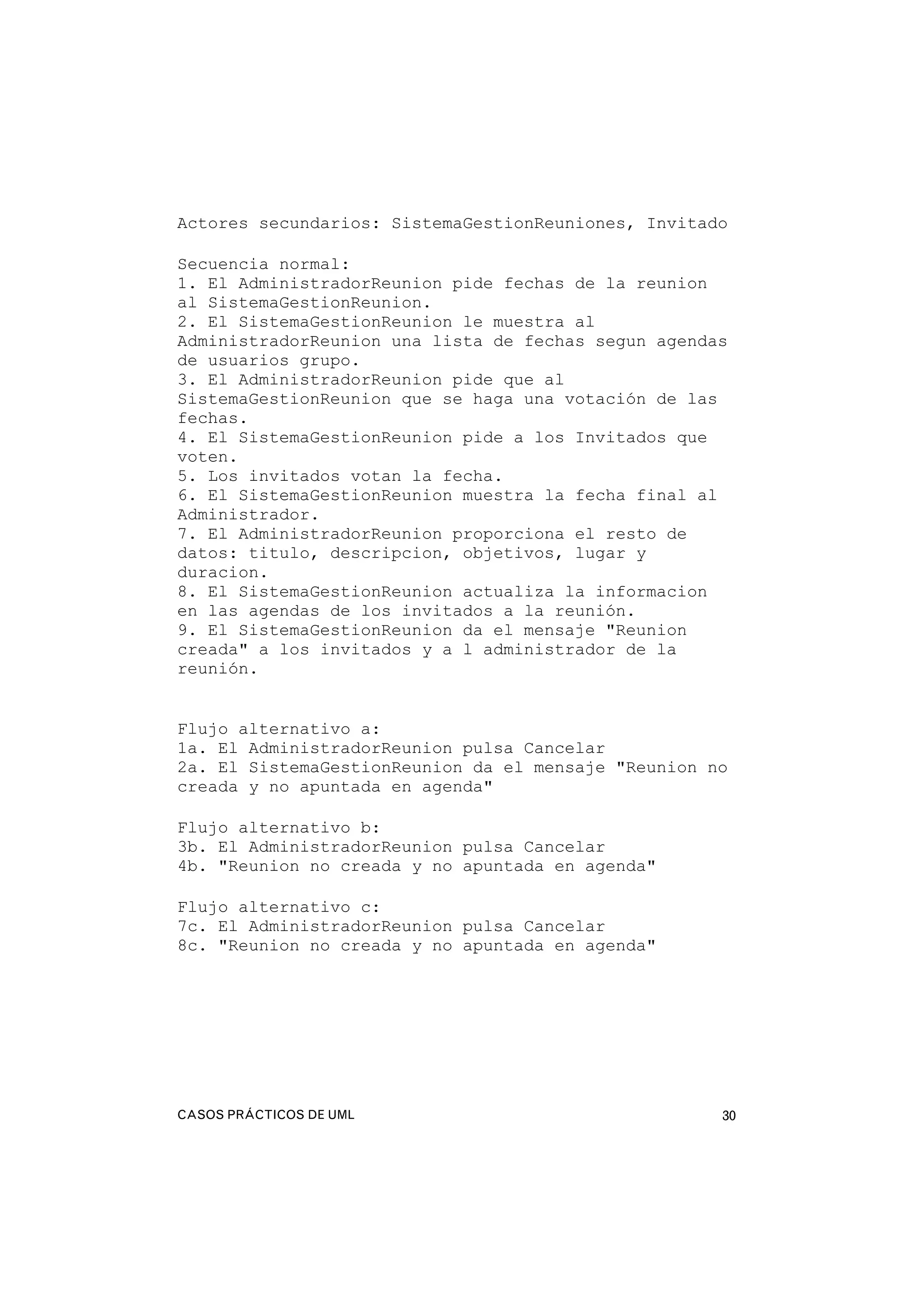 CASOS PRÁCTICOS DE UML 30
Actores secundarios: SistemaGestionReuniones, Invitado
Secuencia normal:
1. El AdministradorReunion pide fechas de la reunion
al SistemaGestionReunion.
2. El SistemaGestionReunion le muestra al
AdministradorReunion una lista de fechas segun agendas
de usuarios grupo.
3. El AdministradorReunion pide que al
SistemaGestionReunion que se haga una votación de las
fechas.
4. El SistemaGestionReunion pide a los Invitados que
voten.
5. Los invitados votan la fecha.
6. El SistemaGestionReunion muestra la fecha final al
Administrador.
7. El AdministradorReunion proporciona el resto de
datos: titulo, descripcion, objetivos, lugar y
duracion.
8. El SistemaGestionReunion actualiza la informacion
en las agendas de los invitados a la reunión.
9. El SistemaGestionReunion da el mensaje "Reunion
creada" a los invitados y a l administrador de la
reunión.
Flujo alternativo a:
1a. El AdministradorReunion pulsa Cancelar
2a. El SistemaGestionReunion da el mensaje "Reunion no
creada y no apuntada en agenda"
Flujo alternativo b:
3b. El AdministradorReunion pulsa Cancelar
4b. "Reunion no creada y no apuntada en agenda"
Flujo alternativo c:
7c. El AdministradorReunion pulsa Cancelar
8c. "Reunion no creada y no apuntada en agenda"
 