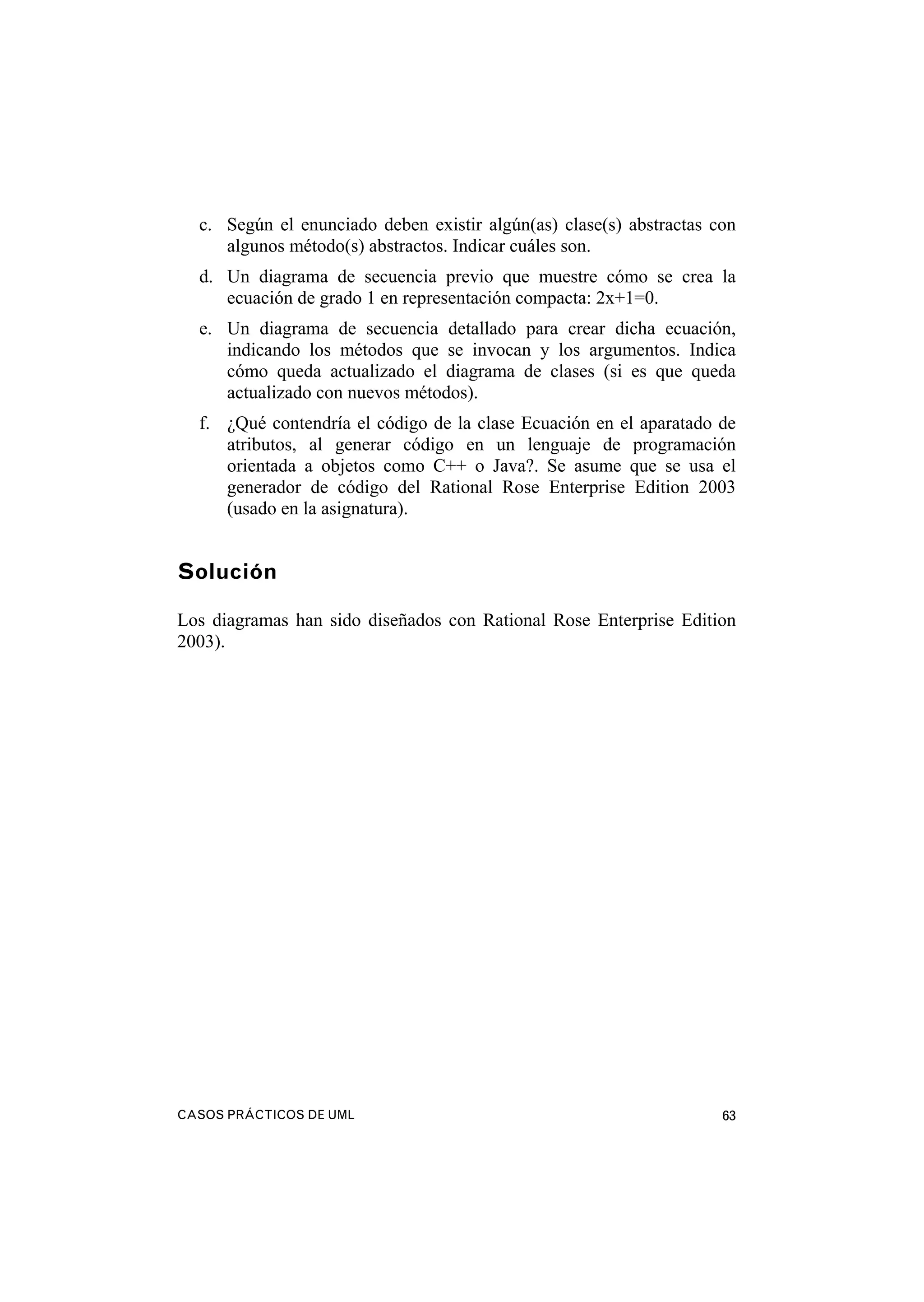 CASOS PRÁCTICOS DE UML 63
c. Según el enunciado deben existir algún(as) clase(s) abstractas con
algunos método(s) abstractos. Indicar cuáles son.
d. Un diagrama de secuencia previo que muestre cómo se crea la
ecuación de grado 1 en representación compacta: 2x+1=0.
e. Un diagrama de secuencia detallado para crear dicha ecuación,
indicando los métodos que se invocan y los argumentos. Indica
cómo queda actualizado el diagrama de clases (si es que queda
actualizado con nuevos métodos).
f. ¿Qué contendría el código de la clase Ecuación en el aparatado de
atributos, al generar código en un lenguaje de programación
orientada a objetos como C++ o Java?. Se asume que se usa el
generador de código del Rational Rose Enterprise Edition 2003
(usado en la asignatura).
Solución
Los diagramas han sido diseñados con Rational Rose Enterprise Edition
2003).
 