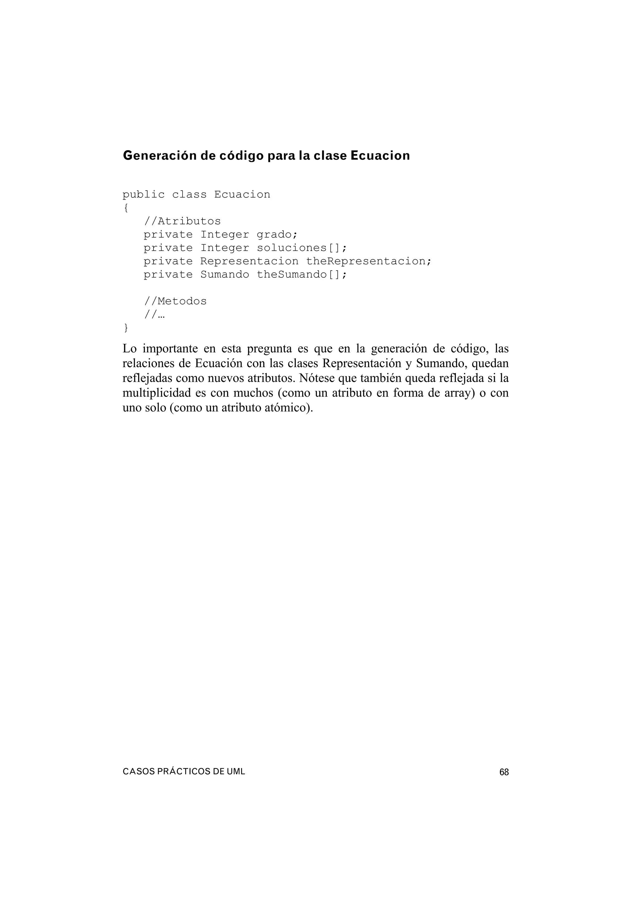 CASOS PRÁCTICOS DE UML 68
Generación de código para la clase Ecuacion
public class Ecuacion
{
//Atributos
private Integer grado;
private Integer soluciones[];
private Representacion theRepresentacion;
private Sumando theSumando[];
//Metodos
//…
}
Lo importante en esta pregunta es que en la generación de código, las
relaciones de Ecuación con las clases Representación y Sumando, quedan
reflejadas como nuevos atributos. Nótese que también queda reflejada si la
multiplicidad es con muchos (como un atributo en forma de array) o con
uno solo (como un atributo atómico).
 