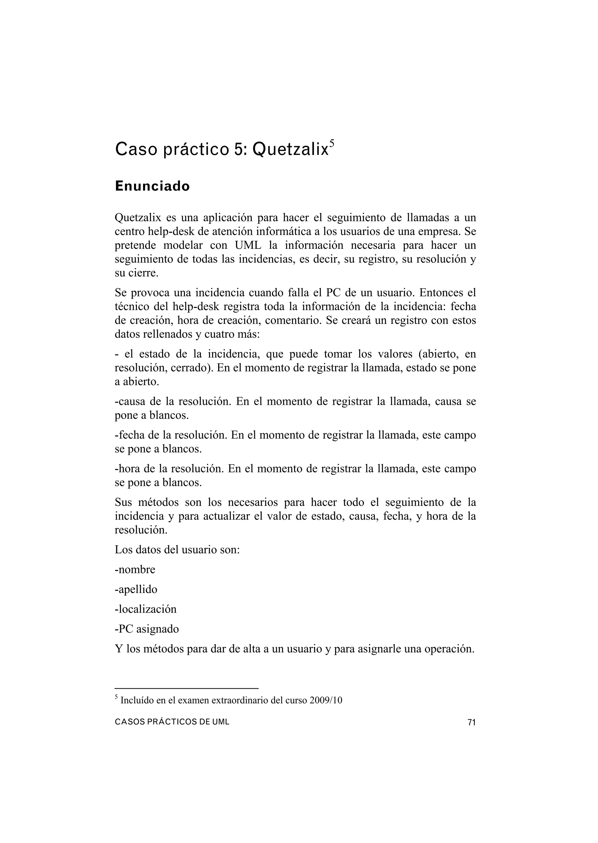 CASOS PRÁCTICOS DE UML 71
Caso práctico 5: Quetzalix5
Enunciado
Quetzalix es una aplicación para hacer el seguimiento de llamadas a un
centro help-desk de atención informática a los usuarios de una empresa. Se
pretende modelar con UML la información necesaria para hacer un
seguimiento de todas las incidencias, es decir, su registro, su resolución y
su cierre.
Se provoca una incidencia cuando falla el PC de un usuario. Entonces el
técnico del help-desk registra toda la información de la incidencia: fecha
de creación, hora de creación, comentario. Se creará un registro con estos
datos rellenados y cuatro más:
- el estado de la incidencia, que puede tomar los valores (abierto, en
resolución, cerrado). En el momento de registrar la llamada, estado se pone
a abierto.
-causa de la resolución. En el momento de registrar la llamada, causa se
pone a blancos.
-fecha de la resolución. En el momento de registrar la llamada, este campo
se pone a blancos.
-hora de la resolución. En el momento de registrar la llamada, este campo
se pone a blancos.
Sus métodos son los necesarios para hacer todo el seguimiento de la
incidencia y para actualizar el valor de estado, causa, fecha, y hora de la
resolución.
Los datos del usuario son:
-nombre
-apellido
-localización
-PC asignado
Y los métodos para dar de alta a un usuario y para asignarle una operación.
5
Incluído en el examen extraordinario del curso 2009/10
 