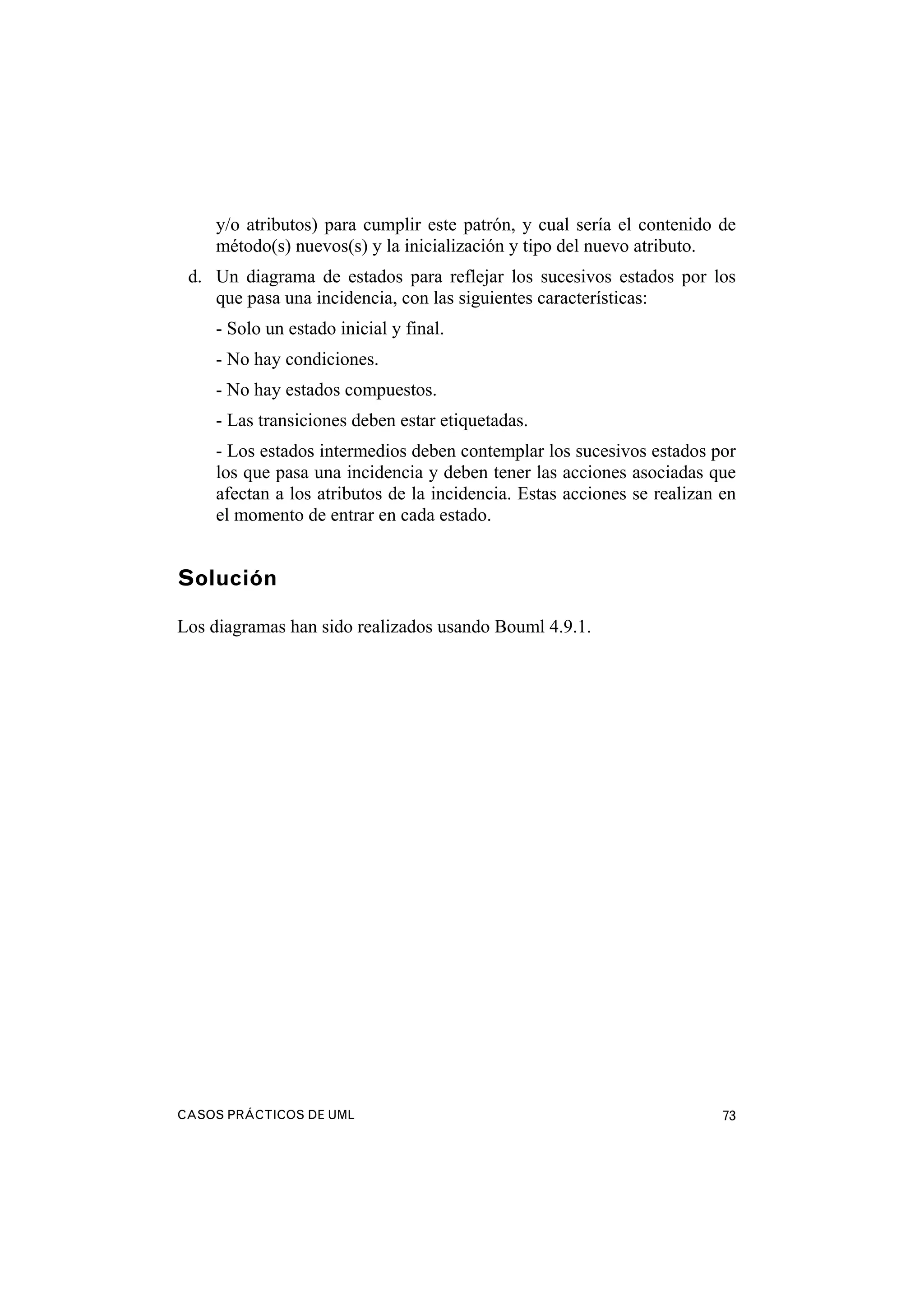 CASOS PRÁCTICOS DE UML 73
y/o atributos) para cumplir este patrón, y cual sería el contenido de
método(s) nuevos(s) y la inicialización y tipo del nuevo atributo.
d. Un diagrama de estados para reflejar los sucesivos estados por los
que pasa una incidencia, con las siguientes características:
- Solo un estado inicial y final.
- No hay condiciones.
- No hay estados compuestos.
- Las transiciones deben estar etiquetadas.
- Los estados intermedios deben contemplar los sucesivos estados por
los que pasa una incidencia y deben tener las acciones asociadas que
afectan a los atributos de la incidencia. Estas acciones se realizan en
el momento de entrar en cada estado.
Solución
Los diagramas han sido realizados usando Bouml 4.9.1.
 