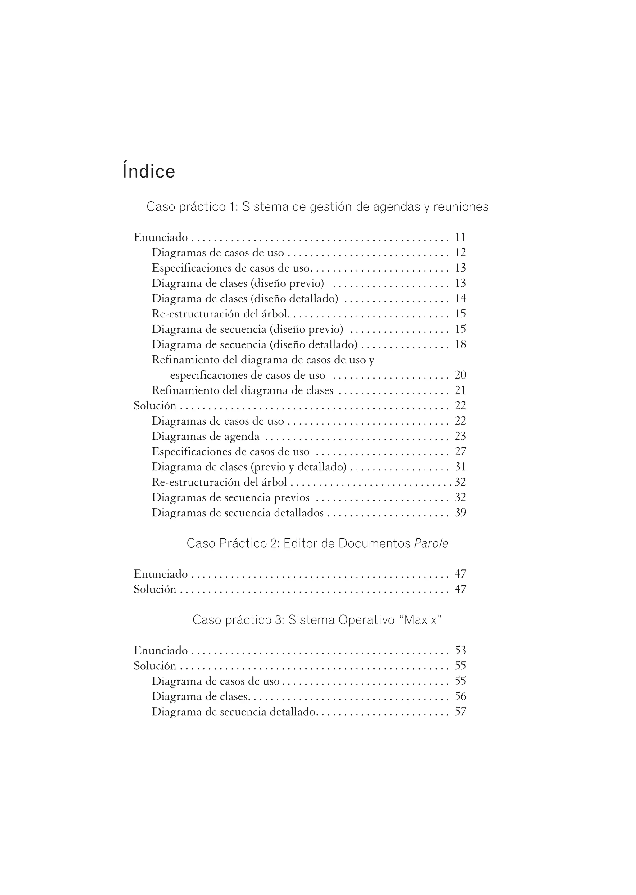 Índice
Caso práctico 1: Sistema de gestión de agendas y reuniones
Enunciado . . . . . . . . . . . . . . . . . . . . . . . . . . . . . . . . . . . . . . . . . . . . . . 11
Diagramas de casos de uso . . . . . . . . . . . . . . . . . . . . . . . . . . . . . 12
Especificaciones de casos de uso. . . . . . . . . . . . . . . . . . . . . . . . . 13
Diagrama de clases (diseño previo) . . . . . . . . . . . . . . . . . . . . . 13
Diagrama de clases (diseño detallado) . . . . . . . . . . . . . . . . . . . 14
Re-estructuración del árbol. . . . . . . . . . . . . . . . . . . . . . . . . . . . . 15
Diagrama de secuencia (diseño previo) . . . . . . . . . . . . . . . . . . 15
Diagrama de secuencia (diseño detallado) . . . . . . . . . . . . . . . . 18
Refinamiento del diagrama de casos de uso y
especificaciones de casos de uso . . . . . . . . . . . . . . . . . . . . . 20
Refinamiento del diagrama de clases . . . . . . . . . . . . . . . . . . . . 21
Solución . . . . . . . . . . . . . . . . . . . . . . . . . . . . . . . . . . . . . . . . . . . . . . . . 22
Diagramas de casos de uso . . . . . . . . . . . . . . . . . . . . . . . . . . . . . 22
Diagramas de agenda . . . . . . . . . . . . . . . . . . . . . . . . . . . . . . . . . 23
Especificaciones de casos de uso . . . . . . . . . . . . . . . . . . . . . . . . 27
Diagrama de clases (previo y detallado) . . . . . . . . . . . . . . . . . . 31
Re-estructuración del árbol . . . . . . . . . . . . . . . . . . . . . . . . . . . . . 32
Diagramas de secuencia previos . . . . . . . . . . . . . . . . . . . . . . . . 32
Diagramas de secuencia detallados . . . . . . . . . . . . . . . . . . . . . . 39
Caso Práctico 2: Editor de Documentos Parole
Enunciado . . . . . . . . . . . . . . . . . . . . . . . . . . . . . . . . . . . . . . . . . . . . . . 47
Solución . . . . . . . . . . . . . . . . . . . . . . . . . . . . . . . . . . . . . . . . . . . . . . . . 47
Caso práctico 3: Sistema Operativo “Maxix”
Enunciado . . . . . . . . . . . . . . . . . . . . . . . . . . . . . . . . . . . . . . . . . . . . . . 53
Solución . . . . . . . . . . . . . . . . . . . . . . . . . . . . . . . . . . . . . . . . . . . . . . . . 55
Diagrama de casos de uso . . . . . . . . . . . . . . . . . . . . . . . . . . . . . . 55
Diagrama de clases. . . . . . . . . . . . . . . . . . . . . . . . . . . . . . . . . . . . 56
Diagrama de secuencia detallado. . . . . . . . . . . . . . . . . . . . . . . . 57
 