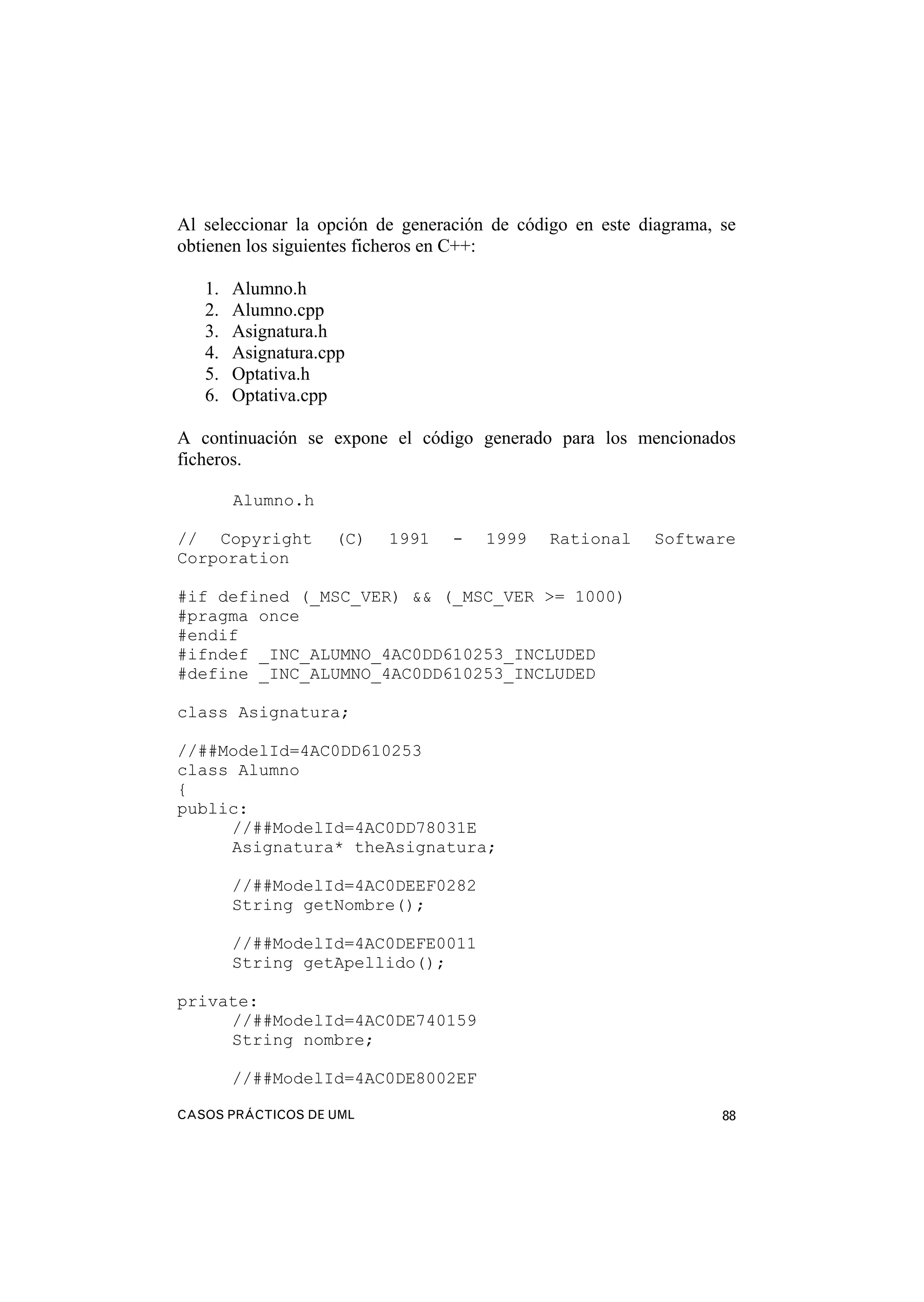 CASOS PRÁCTICOS DE UML 88
Al seleccionar la opción de generación de código en este diagrama, se
obtienen los siguientes ficheros en C++:
1. Alumno.h
2. Alumno.cpp
3. Asignatura.h
4. Asignatura.cpp
5. Optativa.h
6. Optativa.cpp
A continuación se expone el código generado para los mencionados
ficheros.
Alumno.h
// Copyright (C) 1991 - 1999 Rational Software
Corporation
#if defined (_MSC_VER) && (_MSC_VER >= 1000)
#pragma once
#endif
#ifndef _INC_ALUMNO_4AC0DD610253_INCLUDED
#define _INC_ALUMNO_4AC0DD610253_INCLUDED
class Asignatura;
//##ModelId=4AC0DD610253
class Alumno
{
public:
//##ModelId=4AC0DD78031E
Asignatura* theAsignatura;
//##ModelId=4AC0DEEF0282
String getNombre();
//##ModelId=4AC0DEFE0011
String getApellido();
private:
//##ModelId=4AC0DE740159
String nombre;
//##ModelId=4AC0DE8002EF
 