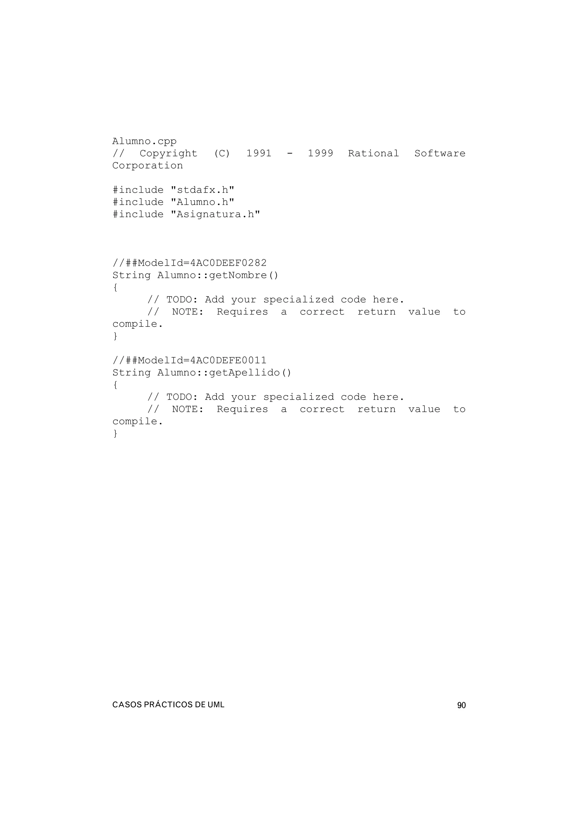 CASOS PRÁCTICOS DE UML 90
Alumno.cpp
// Copyright (C) 1991 - 1999 Rational Software
Corporation
#include "stdafx.h"
#include "Alumno.h"
#include "Asignatura.h"
//##ModelId=4AC0DEEF0282
String Alumno::getNombre()
{
// TODO: Add your specialized code here.
// NOTE: Requires a correct return value to
compile.
}
//##ModelId=4AC0DEFE0011
String Alumno::getApellido()
{
// TODO: Add your specialized code here.
// NOTE: Requires a correct return value to
compile.
}
 