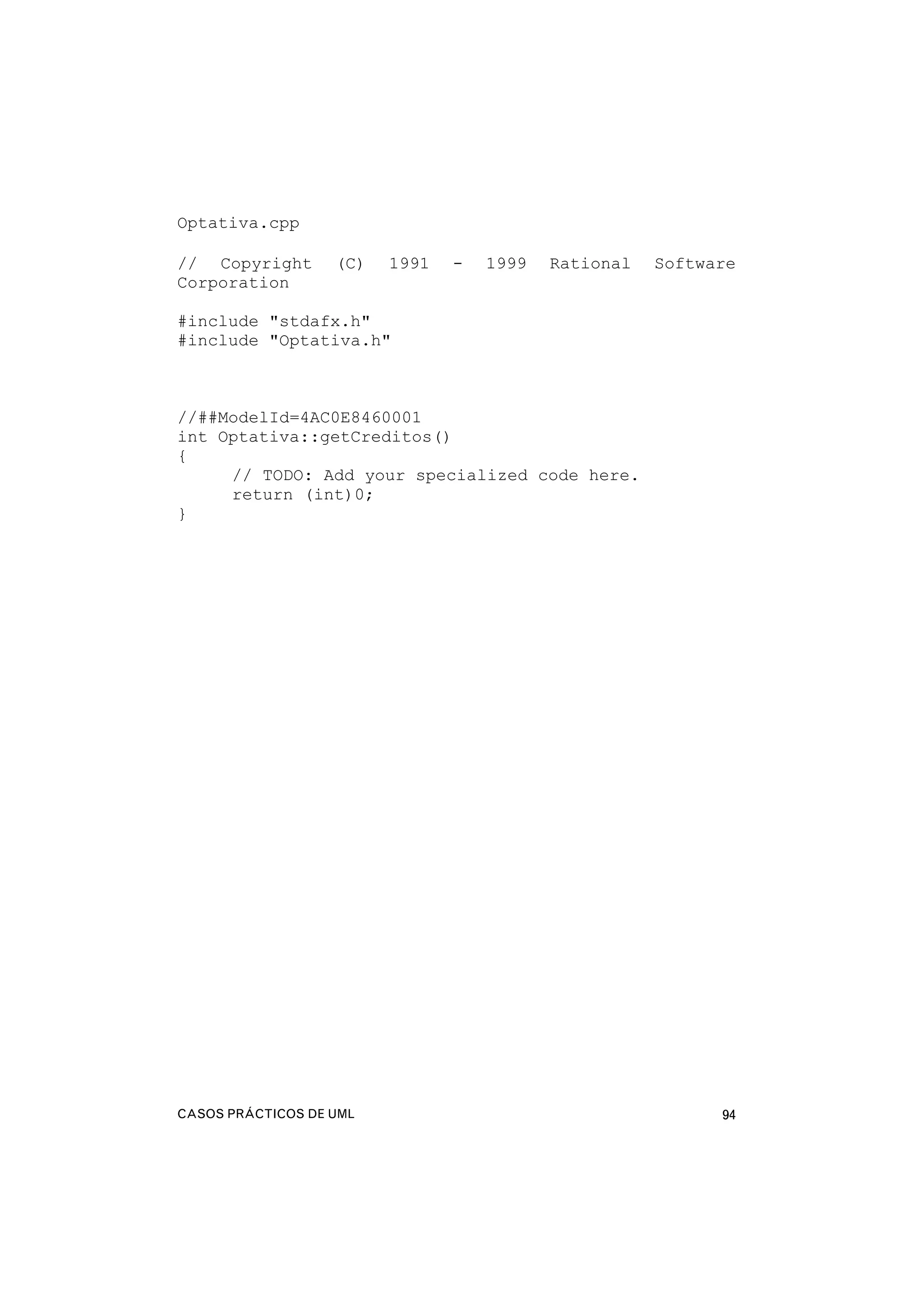 CASOS PRÁCTICOS DE UML 94
Optativa.cpp
// Copyright (C) 1991 - 1999 Rational Software
Corporation
#include "stdafx.h"
#include "Optativa.h"
//##ModelId=4AC0E8460001
int Optativa::getCreditos()
{
// TODO: Add your specialized code here.
return (int)0;
}
 