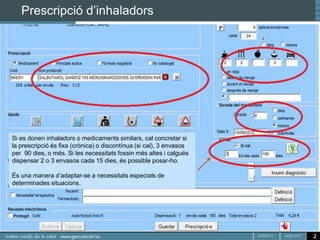 Prescripció d’inhaladors




Si es donen inhaladors o medicaments similars, cal concretar si
la prescripció és fixa (crònica) o discontínua (si cal), 3 envasos
per 90 dies, o més. Si les necessitats fossin més altes i calgués
dispensar 2 o 3 envasos cada 15 dies, és possible posar-ho.

És una manera d’adaptar-se a necessitats especials de
determinades situacions.




                                                                     2
 