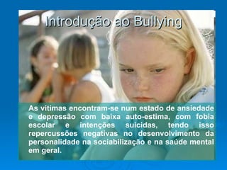 Introdução ao Bullying As vitimas encontram-se num estado de ansiedade e depressão com baixa auto-estima, com fobia escolar e intenções suicidas, tendo isso repercussões negativas no desenvolvimento da personalidade na sociabilização e na saúde mental em geral. 