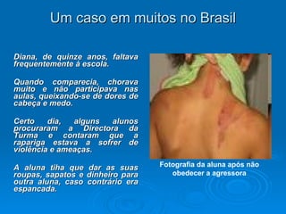 Um caso em muitos no Brasil Diana, de quinze anos, faltava frequentemente à escola.  Quando comparecia, chorava muito e não participava nas aulas, queixando-se de dores de cabeça e medo.  Certo dia, alguns alunos procuraram a Directora da Turma e contaram que a rapariga estava a sofrer de violência e ameaças. A aluna tiha que dar as suas roupas, sapatos e dinheiro para outra aluna, caso contrário era espancada. Fotografia da aluna após não obedecer a agressora 