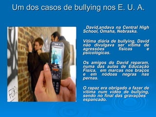 Um dos casos de bullying nos E. U. A. David,andava na Central High School, Omaha, Nebraska.  Vitima diária de bullying, David não divulgava ser vitima de agressões físicas e psicológicas. Os amigos do David reparam, numa das aulas de Educação Física,  em marcas nos braços e em nódoas negras nas pernas.  O rapaz era obrigado a fazer de vitima num vídeo de bullying, sendo no final das gravações  espancado. 
