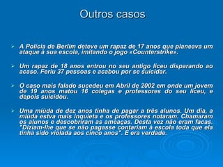 Outros casos A Polícia de Berlim deteve um rapaz de 17 anos que planeava um ataque à sua escola, imitando o jogo «Counterstrike». Um rapaz de 18 anos entrou no seu antigo liceu disparando ao acaso. Feriu 37 pessoas e acabou por se suicidar.  O caso mais falado sucedeu em Abril de 2002 em onde um jovem de 19 anos matou 16 colegas e professores do seu liceu, e depois suicidou.  Uma miúda de dez anos tinha de pagar a três alunos. Um dia, a miúda estva mais inquieta e os professores notaram. Chamaram os alunos e descobriram as ameaças. Desta vez não eram facas. "Diziam-lhe que se não pagasse contariam à escola toda que ela tinha sido violada aos cinco anos". E era verdade. 