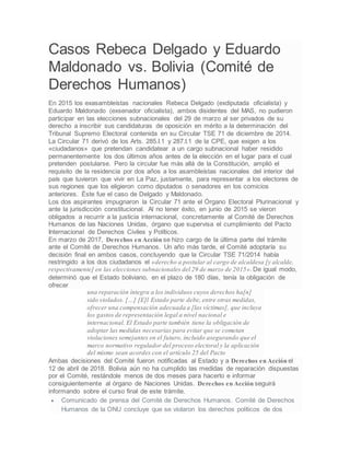 Casos Rebeca Delgado y Eduardo
Maldonado vs. Bolivia (Comité de
Derechos Humanos)
En 2015 los exasambleístas nacionales Rebeca Delgado (exdiputada oficialista) y
Eduardo Maldonado (exsenador oficialista), ambos disidentes del MAS, no pudieron
participar en las elecciones subnacionales del 29 de marzo al ser privados de su
derecho a inscribir sus candidaturas de oposición en mérito a la determinación del
Tribunal Supremo Electoral contenida en su Circular TSE 71 de diciembre de 2014.
La Circular 71 derivó de los Arts. 285.I.1 y 287.I.1 de la CPE, que exigen a los
«ciudadanos» que pretendan candidatear a un cargo subnacional haber residido
permanentemente los dos últimos años antes de la elección en el lugar para el cual
pretenden postularse. Pero la circular fue más allá de la Constitución, amplió el
requisito de la residencia por dos años a los asambleístas nacionales del interior del
país que tuvieron que vivir en La Paz, justamente, para representar a los electores de
sus regiones que los eligieron como diputados o senadores en los comicios
anteriores. Éste fue el caso de Delgado y Maldonado.
Los dos aspirantes impugnaron la Circular 71 ante el Órgano Electoral Plurinacional y
ante la jurisdicción constitucional. Al no tener éxito, en junio de 2015 se vieron
obligados a recurrir a la justicia internacional, concretamente al Comité de Derechos
Humanos de las Naciones Unidas, órgano que supervisa el cumplimiento del Pacto
Internacional de Derechos Civiles y Políticos.
En marzo de 2017, Derechos en Acción se hizo cargo de la última parte del trámite
ante el Comité de Derechos Humanos. Un año más tarde, el Comité adoptaría su
decisión final en ambos casos, concluyendo que la Circular TSE 71/2014 había
restringido a los dos ciudadanos el «derecho a postular al cargo de alcaldesa [y alcalde,
respectivamente] en las elecciones subnacionales del 29 de marzo de 2015». De igual modo,
determinó que el Estado boliviano, en el plazo de 180 días, tenía la obligación de
ofrecer
una reparación íntegra a los individuos cuyos derechos ha[n]
sido violados. […] [E]l Estado parte debe, entre otras medidas,
ofrecer una compensación adecuada a [las víctimas], que incluya
los gastos de representación legal a nivel nacional e
internacional. El Estado parte también tiene la obligación de
adoptar las medidas necesarias para evitar que se cometan
violaciones semejantes en el futuro, incluido asegurando que el
marco normativo regulador del proceso electoral y la aplicación
del mismo sean acordes con el artículo 25 del Pacto
Ambas decisiones del Comité fueron notificadas al Estado y a Derechos en Acción el
12 de abril de 2018. Bolivia aún no ha cumplido las medidas de reparación dispuestas
por el Comité, restándole menos de dos meses para hacerlo e informar
consiguientemente al órgano de Naciones Unidas. Derechos en Acción seguirá
informando sobre el curso final de este trámite.
 Comunicado de prensa del Comité de Derechos Humanos. Comité de Derechos
Humanos de la ONU concluye que se violaron los derechos políticos de dos
 