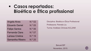 N.º 02
N.º 05
N.º 06
N.º 07
N.º 19
N.º 25
2
Angela Alves
Eduardo Daniel
Felipe Santos
Fernanda Clara
Larissa Cristina
Samantha Ribeiro
Disciplina: Bioética e Ética Profissional
Professora: Pamela Liu
Turma: Análises Clínicas ACL2AM
Barueri/SP
Novembro, 2015.
 