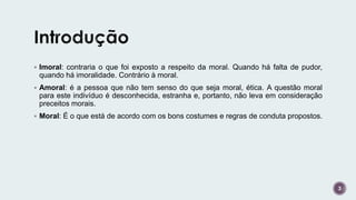 3
 Imoral: contraria o que foi exposto a respeito da moral. Quando há falta de pudor,
quando há imoralidade. Contrário à moral.
 Amoral: é a pessoa que não tem senso do que seja moral, ética. A questão moral
para este indivíduo é desconhecida, estranha e, portanto, não leva em consideração
preceitos morais.
 Moral: É o que está de acordo com os bons costumes e regras de conduta propostos.
 