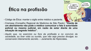  Código de Ética: manter o sigilo entre médico e paciente.
 Cremesp (Conselho Regional de Medicina de São Paulo): “Diante de
um abortamento não pode o médico comunicar o fato à autoridade
policial ou mesmo judicial, em razão de estar diante de uma
situação de segredo médico”.
 Aquilo que, no exercício ou fora da profissão e no convívio da
sociedade, eu tiver visto ou ouvido, que não seja preciso divulgar, eu
conservarei inteiramente secreto. – Juramento de Hipócrates.
4
 