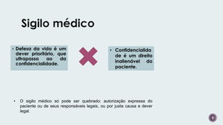 5
• Defesa da vida é um
dever prioritário, que
ultrapassa ao da
confidencialidade.
• Confidencialida
de é um direito
inalienável do
paciente.
• O sigilo médico só pode ser quebrado: autorização expressa do
paciente ou de seus responsáveis legais, ou por justa causa e dever
legal.
 