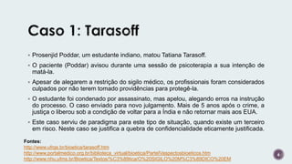  Prosenjid Poddar, um estudante indiano, matou Tatiana Tarasoff.
 O paciente (Poddar) avisou durante uma sessão de psicoterapia a sua intenção de
matá-la.
 Apesar de alegarem a restrição do sigilo médico, os profissionais foram considerados
culpados por não terem tomado providências para protegê-la.
 O estudante foi condenado por assassinato, mas apelou, alegando erros na instrução
do processo. O caso enviado para novo julgamento. Mais de 5 anos após o crime, a
justiça o liberou sob a condição de voltar para a Índia e não retornar mais aos EUA.
 Este caso serviu de paradigma para este tipo de situação, quando existe um terceiro
em risco. Neste caso se justifica a quebra de confidencialidade eticamente justificada.
6
Fontes:
http://www.ufrgs.br/bioetica/tarasoff.htm
http://www.portalmedico.org.br/biblioteca_virtual/bioetica/ParteIVaspectosbioeticos.htm
http://www.nhu.ufms.br/Bioetica/Textos/%C3%89tica/O%20SIGILO%20M%C3%89DICO%20EM
 