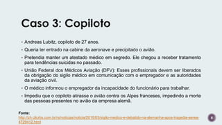  Andreas Lubitz, copiloto de 27 anos.
 Queria ter entrado na cabine da aeronave e precipitado o avião.
 Pretendia manter um atestado médico em segredo. Ele chegou a receber tratamento
para tendências suicidas no passado.
 União Federal dos Médicos Aviação (DFV): Esses profissionais devem ser liberados
da obrigação do sigilo médico em comunicação com o empregador e as autoridades
da aviação civil.
 O médico informou o empregador da incapacidade do funcionário para trabalhar.
 Impediu que o copiloto atirasse o avião contra os Alpes franceses, impedindo a morte
das pessoas presentes no avião da empresa alemã.
8
Fonte:
http://zh.clicrbs.com.br/rs/noticias/noticia/2015/03/sigilo-medico-e-debatido-na-alemanha-apos-tragedia-aerea-
4729412.html
 