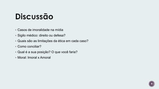  Casos de imoralidade na mídia
 Sigilo médico: direito ou defesa?
 Quais são as limitações da ética em cada caso?
 Como conciliar?
 Qual é a sua posição? O que você faria?
 Moral: Imoral x Amoral
9
 