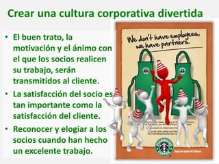 Crear una cultura corporativa divertida
• El buen trato, la
motivación y el ánimo con
el que los socios realicen
su trabajo, serán
transmitidos al cliente.
• La satisfacción del socio es
tan importante como la
satisfacción del cliente.
• Reconocer y elogiar a los
socios cuando han hecho
un excelente trabajo.
 